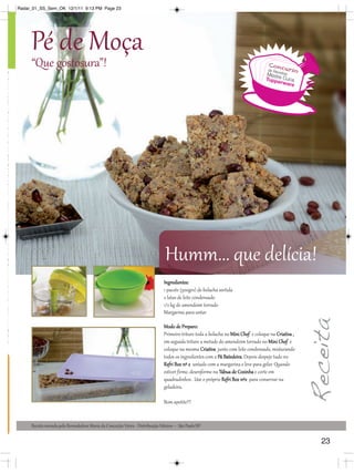 Radar_01_SS_Sem_OK 12/1/11 9:13 PM Page 23




                                                                                                                                                                                                            Pé de Moça
                                                                                                                                                                                                            “Que gostosura”!                                                                                                                  Conc
                                                                                                                                                                                                                                                                                                                                             de Re
                                                                                                                                                                                                                                                                                                                                                c
                                                                                                                                                                                                                                                                                                                                                      urso
                                                                                                                                                                                                                                                                                                                                            Mestr eitas
Para fazer jus aos brindes as Executivas deverão estar sem débito Os brindes serão iguais ou similares aos apresentados nessa revista *Verifique as regras de nomeção produtiva com seu Distribuidor




                                                                                                                                                                                                                                                                                                                                                 e
                                                                                                                                                                                                                                                                                                                                            Tuppe Cuca
                                                                                                                                                                                                                                                                                                                                                  rware




                                                                                                                                                                                                                                                                                         Humm... que delícia!
                                                                                                                                                                                                                                                                                        Ingredientes:
                                                                                                                                                                                                                                                                                        1 pacote (500grs) de bolacha sortida
                                                                                                                                                                                                                                                                                        2 latas de leite condensado
                                                                                                                                                                                                                                                                                        1/2 kg de amendoim torrado
                                                                                                                                                                                                                                                                                        Margarina para untar

                                                                                                                                                                                                                                                                                        Modo de Preparo:
                                                                                                                                                                                                                                                                                        Primeiro triture toda a bolacha no Mini Chef e coloque na Criativa ,
                                                                                                                                                                                                                                                                                        em seguida triture a metade do amendoim torrado no Mini Chef e
                                                                                                                                                                                                                                                                                        coloque na mesma Criativa junto com leite condensado, misturando
                                                                                                                                                                                                                                                                                        todos os ingredientes com a Pá Batedeira. Depois despeje tudo no
                                                                                                                                                                                                                                                                                        Refri Box nº 2 untado com a margarina e leve para gelar. Quando
                                                                                                                                                                                                                                                                                        estiver firme, desenforme na Tábua de Cozinha e corte em
                                                                                                                                                                                                                                                                                        quadradinhos . Use o próprio Refri Box nº2 para conservar na
                                                                                                                                                                                                                                                                                        geladeira.

                                                                                                                                                                                                                                                                                        Bom apetite!!!


                                                                                                                                                                                                            Receita enviada pela Revendedora Maria da Conceição Vieira - Distribuição Veleiros – São Paulo/SP.

                                                                                                                                                                                                                                                                                                                                                               23
 