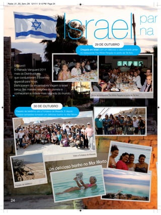 Radar_01_SS_Sem_OK 12/1/11 9:13 PM Page 24




                                                 Israel,                                29 DE OUTUBRO
                                                                    Chegada em Israel com um delicioso e descontraído jantar
                                                                    no restaurante The White Pergola no porto de Tel Aviv.
                                                                                                                                                   par
                                                                                                                                                   na

     Shalom!!!
     O Reinado Vanguard 2011
     mais os Distribuidores,
     que conquistaram o incentivo
     especial para Israel,
     participaram da encantadora Viagem à Israel
     berço das maiores religiões do planeta e
     conheceram a cidade mais sagrada do mundo.
                                                                                    Jantar no restaurante The White Pergola no porto de Tel Aviv



                               30 DE OUTUBRO
       Passeio de teleférico até a Fortaleza de Masada. E depois
       nossos campeões tomaram um delicioso banho no Mar Morto.




                                                                                de Masada
                                                           Visita a Fortaleza


                                                                  Mar M                       orto.
                                                     s o banho no
                                       Um delicio

                           o
                e teleféric
       Passeio d




  24
 