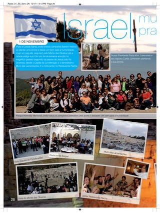 Radar_01_SS_Sem_OK 12/1/11 9:13 PM Page 26




          1 DE NOVEMBRO
                                                       Israel,
       Visita à Cidade Santa, onde nossos campeões fizeram história
       ao plantar uma árvore e deixar um bem para a humanidade.
       Logo em seguida, seguiram pelo Monte das Oliveiras até a
                                                                                                                             mu
                                                                                                                             pra
                                                                                                   Nossa Presidente Paola Kiwi Levenstein e
       cidade antiga e por fim um dia de extrema emoção no
       magnífico passeio seguindo os passos de Jesus pela Via                                      seu esposo Carlos Levenstein plantando
       Dolorosa, desde a Capela da Condenação e o famosíssimo                                      a sua árvore.
       Muro das Lamentações. E a noite jantar no Restaurante Racha.




       Parque Kennedy Memorial, onde todos os campeões plantaram uma ávore e deixaram um bem para a humanidade.




                                                                                             Muro das
                                                                                                        Lamentaç
                                            Restaurante Bulga                                                   ões
                                                             ri
                             enação
              apela   da Cond
     Visita C




                                                                      Jantar Res
                                Oliveiras                                       taurante R
         Vista do Monte das                                                               acha
  26
 