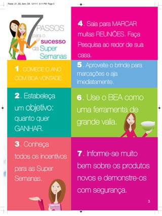 Radar_01_SS_Sem_OK 12/1/11 9:11 PM Page 3




         7
     1 . COMECE O ANO
                         PASSOS
                     para o

                     da Super
                             sucesso

                            Semanas
                                            4 . Saia para MARCAR
                                            muitas REUNIÕES. Faça
                                            Pesquisa ao redor de sua
                                            casa.
                                            5 . Aproveite o brinde para
                                            marcações e aja
     COM BOA VONTADE.
                                            imediatamente.

     2. Estabeleça                          6 . Use o BEA como
     um objetivo:                           uma ferramenta de
     quanto quer
                                            grande valia.
     GANHAR.

     3 . Conheça
     todos os incentivos                    7 . Informe-se muito

     para as Super                          bem sobre os produtos
     Semanas.                               novos e demonstre-os
                                            com segurança.
                                                                          3
 