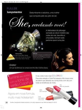 Radar_01_SS_Sem_OK 12/1/11 9:14 PM Page 30




     Lançamentos                                       Deslumbrante e sedutora, uma mulher
                                                       que conquista pelo seu jeito de ser. 




     She,revelando você!
S                                 urm
                                 Go
                                      an
                                        d




                                                                                          A delicadeza do pêssego
                                                                                          somada ao doce mistério das
                                                                                          notas de mel, baunilha e
                                                                                          chocolate, formam este
                                                                                          perfume que é uma jóia.
                            tal
                           ien
                          Or




                    Pirâmide Olfativa                      Diferencial
                    Saída: Ameixa, Melão, Pêssego          Seu frasco foi inspirado na exuberância de um
                                                           diamante e sua embalagem em uma linda e
                    Corpo: Mel, Chocolate, Noz Moscada
                                                           feminina caixa de joias, trazendo inovação e
                    Fundo: Âmbar, Sândalo, Patchouly       muito mais exclusividade!




         Grátis!
         Um par de Brincos na compra de She Deo-Colônia Spray




                                              riso
         Ilum      in e seu sor                                  O seu verão muito mais COLORIDO


                   ons de ll
                                                                 Para esta estação a ColorFull preparou três novas cores

          com os
                 t                                               de batom que deixarão seu sorriso lindo e em dia com

                     olorFu                                      todas as tendências da moda.

           verão C                                                                                         Pink
                                                                                                           Brilhe nas passarelas


                                                                           Nude
                                                                           Chic é ser Nude

       Agora em nova formula,
                                                                       Coral
       muito mais hidratante!!!                                        Você radiante
                                                                       como nunca


  30      Confira o lançamento destes produtos a um preço especial no seu Vitrine de Beleza 01/2012!
 