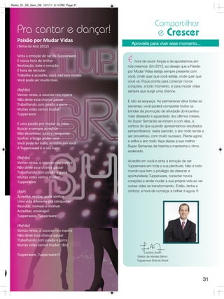 Radar_01_SS_Sem_OK 12/1/11 9:14 PM Page 31




                                                                   Compartilhar
   Pra cantar e dançar!                                               e Crescer
    Paixão por Mudar Vidas
                                                  Aproveite para viver esse momento...
    (Tema do Ano 2012)

    Sinta a emoção de ser da Tupperware
    É nossa hora de brilhar                     É   hora de reunir forças e de apostarmos em
    Realização, bate o coração                  nós mesmos. Em 2012, eu desejo que a Paixão
    É hora de recrutar                          por Mudar Vidas esteja sempre presente com
    Trabalhe e acredite, você não tem limites   você, onde quer que você esteja, onde quer que
    Você pode ser muito mais                    você vá. Fique pronta para conectar novos
                                                corações, a todo momento, e para mudar vidas
    (Refrão)                                    sempre que surgir uma chance.
    Vamos nessa, o sucesso nos espera
    Não deixe essa chance passar                E não se esqueça. Ao permanecer ativa todas as
    Trabalhando com paixão e garra              semanas, você poderá conquistar todos os
    Muitas vidas vamos mudar!                   brindes da promoção de atividade do Incentivo
    Tupperware
                                                mais desejado e aguardado dos últimos meses.
                                                As Super Semanas se iniciam e com elas, a
    É uma paixão por mudar as vidas
                                                certeza de que quando apresentamos resultados
    Buscar e sempre acreditar
                                                extraordinários, neste período, o ano todo tende a
    Não desanimar, lutar e conquistar
                                                ser proveitoso, com muito sucesso. Plante agora
    Sonhar, e longe poder voar
                                                e colha o ano todo: faça dessa a sua melhor
    Você pode ter tudo, acredite em você
                                                Super Semanas da história e mantenha o ritmo
    A Tupperware é o seu lugar
                                                acelerado.  
    (Refrão)
    Vamos nessa, o sucesso nos espera           Acredite em você e sinta a emoção de ser
    Não deixe essa chance passar                Tupperware em toda a sua plenitude. Não é todo
    Trabalhando com paixão e garra              mundo que tem o privilégio de oferecer a
    Muitas vidas vamos mudar!                   oportunidade Tupperware, conectar novos
    Tupperware                                  corações e ainda mudar a sua própria vida ao ver
                                                outras vidas se transformando. Então, tenha a
    (RAP)                                       certeza: a hora de começar a brilhar é agora !!!
    Acredite, realize, pode sonhar
    Uma vida diferente pra conquistar
    Recrutar, nomear e motivar
    Acreditar, encorajar!
    Tupperware, Tupperware!

    (Refrão)
    Vamos nessa, o sucesso nos espera
    Não deixe essa chance passar
    Trabalhando com paixão e garra
    Muitas vidas vamos mudar! (Bis)
                                                            Luciano Azum
    Tupperware, Tupperware!!!                         Diretor de Vendas Sênior
                                                      Tupperware Brands Brasil




                                                                                                   31
 