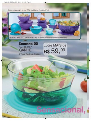 Radar_01_SS_Sem_OK 12/1/11 9:11 PM Page 4




       Está na hora de pedir o BEA de Marcações 02/2012




        3º Nível – Bea 02 – Cód.: 87198 – Veja os valores mínimos de vendas na Distribuição.



                      Semana 02                          Lucre MAIS de
                      Com R$ 350,00
                      GANHE
                      1 Tigela Elegância 2.300ml
                                                         R$ 59,                   99




   4
 