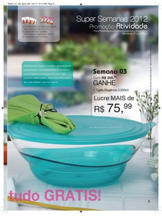 Radar_01_SS_Sem_OK 12/1/11 9:11 PM Page 5




                                                               Super Semanas 2012
            Com pedido mínimo da Distribuição adquira:
            1 Jogo de Vitrines Fuller nº 02/2012
                                                                  Promoção Atividade
            por apenas R$ 0,99 (3 unidades)                         Para Revendedoras Demonstradoras e Executivas
            1 Jogo de Vitrines Tupperware nº 02/2012                                      Semanas 02 a 05/2012
            por apenas R$ 0,99 (3 unidades)




                                                                                                                    Para fazer jus aos brindes, as Revendedoras deverão estar sem débito. Os Brindes serão iguais ou similares aos apresentados neste folheto.
              Produtos com design avançado, produzidos em
              policarbonato, com acabamento de primeira e
              uma excelente combinação de cores. São               Semana 03
              produtos diferenciados, finos e que demonstram       Com R$ 350,00
              em cada detalhe o seu bom gosto.
                                                                   GANHE
                                                                   1 Tigela Elegância 3.200ml

                                                                    Lucre MAIS de
                                                                    R$ 75,                   99




                                                                                                                    5
 
