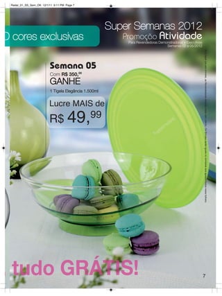 Radar_01_SS_Sem_OK 12/1/11 9:11 PM Page 7




                                                        Super Semanas 2012
O cores exclusivas                                         Promoção Atividade
                                                             Para Revendedoras Demonstradoras e Executivas
                                                                                   Semanas 02 a 05/2012




                                                                                                             Para fazer jus aos brindes, as Revendedoras deverão estar sem débito. Os Brindes serão iguais ou similares aos apresentados neste folheto.
                           Semana 05
                           Com R$ 350,00
                           GANHE
                           1 Tigela Elegância 1.500ml


                          Lucre MAIS de
                          R$ 49,99




                                                                                                             7
 