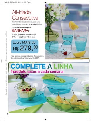 Radar_01_SS_Sem_OK 12/1/11 9:11 PM Page 8




                                                                                                                                                   Atividade
                                                                                                                                                   Consecutiva
                                                                                                                                                   Toda Revendedora ou Executiva ativa com uma
                                                                                                                                                   Reunião mínima consecutiva de R$ 350,00 em cada
                                                                                                                                                   semana (02, 03, 04 e 05/2012)

                                                                                                                                                   GANHARÁ:
 Para fazer jus aos brindes, as Revendedoras deverão estar sem débito. Os Brindes serão iguais ou similares aos apresentados neste folheto.




                                                                                                                                                   1 Jarra Elegância 1,6 litros MAIS
                                                                                                                                                   6 Copos Elegância 475ml cada


                                                                                                                                                    Lucre MAIS de
                                                                                                                                                    R$ 279,99
                                                                                                                                                  Para receber esses produtos a Revendedora
                                                                                                                                                  deverá estar ativa na semana 06.2012.




                                                                                                                                                  COMPLETE A LINHA
                                                                                                                                                  1produto GRÁTIS a cada semana




                                                                                                                                              8
 