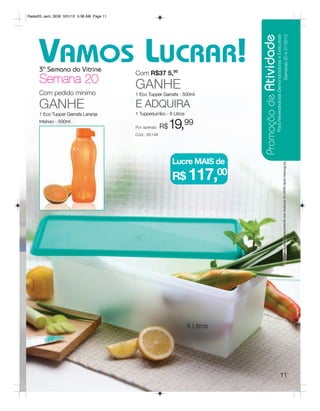 Radar05_sem_SEM 3/31/12 5:38 AM Page 11




                                                                                Promoção de Atividade
                                                                                                   Para Revendedoras Demonstradoras e Executivas
                                                                                                                         Semanas 20 e 21/2012
     VAMOS LUCRAR!
     3ª Semana do Vitrine
                                          Com R$37 5,00
     Semana 20                            GANHE
     Com pedido mínimo                    1 Eco Tupper Garrafa - 500ml

     GANHE                                E ADQUIRA
     1 Eco Tupper Garrafa Laranja         1 Tupperjumbo - 6 Litros
     Intenso - 500ml
                                          Por apenas:   R$   19,99
                                          Cód.: 85148




                                                             Lucre MAIS de




                                                                                                                            Os Brindes serão iguais ou similares aos apresentados neste folheto.
                                                             R$ 117,00




                                                                     6 Litros




                                                                                                                11
 