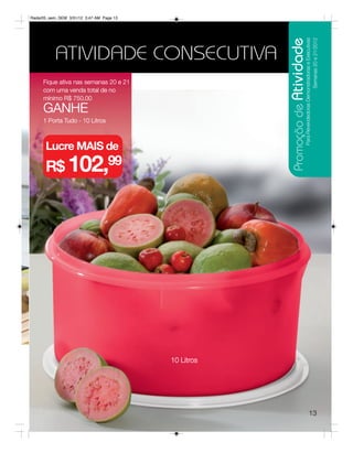 Radar05_sem_SEM 3/31/12 3:47 AM Page 13




                                                      Promoção de Atividade
                                                                         Para Revendedoras Demonstradoras e Executivas
                                                                                               Semanas 20 e 21/2012
           ATIVIDADE CONSECUTIVA
     Fique ativa nas semanas 20 e 21
     com uma venda total de no
     mínimo R$ 750,00
     GANHE
     1 Porta Tudo - 10 Litros



      Lucre MAIS de
      R$ 102,99




                                          10 Litros




                                                                                      13
 