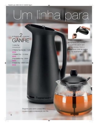 Radar05_sem_SEM 3/31/12 5:39 AM Page 6




        Um linha para
         2
       • Ativando        corações*


       GANHE                                                  Possui sistema de
                                                              fechamento de pressão
       1 Linha Tup                                            que permite servir sem
       Composta por:                                          retirar a tampa. Com o
       1 Thermo Tup Garrafa - 1 Litro                         fechamento total da tampa
       MAIS                                                   não há vazamento.
       1 Chaleira Tup - 1,3 Litros
       MAIS
       2 Açucareiros Tup - 250ml
       MAIS
       2 Copos Tup - 330ml cada
       MAIS




                        Elegante para servir, possui filtro
                        moderno para a preparação de chá.

   6
 