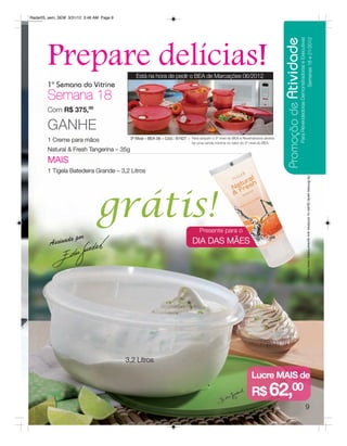 Radar05_sem_SEM 3/31/12 3:46 AM Page 9




                                                                                                                                   Promoção de Atividade
                                                                                                                                                      Para Revendedoras Demonstradoras e Executivas
                                                                                                                                                                            Semanas 18 e 21/2012
        Prepare delícias!                    Está na hora de pedir o BEA de Marcações 06/2012
        1ª Semana do Vitrine
        Semana 18
        Com R$ 375,00

        GANHE
                                          3º Nível – BEA 06 – Cód.: 87427 – Para adquirir o 3º nível do BEA a Revendedora deverá
        1 Creme para mãos                                                     ter uma venda mínima no valor do 2º nível do BEA.
        Natural & Fresh Tangerina – 35g
        MAIS
        1 Tigela Batedeira Grande – 3,2 Litros




                                                                                                                                                                               Os Brindes serão iguais ou similares aos apresentados neste folheto.
                              grátis!                                              Presente para o
                      r
         Ass inado po                                                          DIA DAS MÃES




                                         3,2 Litros

                                                                                                                   Lucre MAIS de
                                                                                                                   R$ 62,00
                                                                                                                                                                          9
 