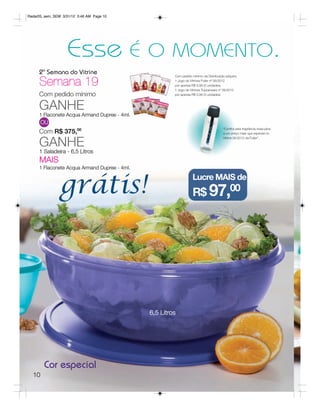 Radar05_sem_SEM 3/31/12 3:46 AM Page 10




                   Esse                   É O MOMENTO.
     2ª Semana do Vitrine
     Semana 19
                                                       Com pedido mínimo da Distribuição adquira:
                                                       1 Jogo de Vitrines Fuller nº 06/2012
                                                       por apenas R$ 0,99 (3 unidades)
                                                       1 Jogo de Vitrines Tupperware nº 06/2012
     Com pedido mínimo                                 por apenas R$ 0,99 (3 unidades)



     GANHE
     1 Flaconete Acqua Armand Dupree - 4ml.
       OU
                                                                                       “Confira esta fragrância masculina
     Com R$ 375,00                                                                     a um preço mais que especial no


     GANHE
                                                                                       Vitrine 06/2012 da Fuller”.



     1 Saladeira - 6,5 Litros
     MAIS
     1 Flaconete Acqua Armand Dupree - 4ml.



               grátis!
                                                                  Lucre MAIS de
                                                                  R$ 97,00




                                              6,5 Litros




        Cor especial
  10
 