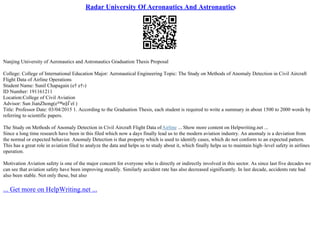 Radar University Of Aeronautics And Astronautics
Nanjing University of Aeronautics and Astronautics Graduation Thesis Proposal
College: College of International Education Major: Aeronautical Engineering Topic: The Study on Methods of Anomaly Detection in Civil Aircraft
Flight Data of Airline Operations
Student Name: Sunil Chapagain (е† е†›)
ID Number: 191161211
Location:College of Civil Aviation
Advisor: Sun JianZhong(е™и§Ѓеї )
Title: Professor Date: 03/04/2015 1. According to the Graduation Thesis, each student is required to write a summary in about 1500 to 2000 words by
referring to scientific papers.
The Study on Methods of Anomaly Detection in Civil Aircraft Flight Data ofAirline ... Show more content on Helpwriting.net ...
Since a long time research have been in this filed which now a days finally lead us to the modern aviation industry. An anomaly is a deviation from
the normal or expected behavior. Anomaly Detection is that property which is used to identify cases, which do not conform to an expected pattern.
This has a great role in aviation filed to analyze the data and helps us to study about it, which finally helps us to maintain high–level safety in airlines
operation.
Motivation Aviation safety is one of the major concern for everyone who is directly or indirectly involved in this sector. As since last five decades we
can see that aviation safety have been improving steadily. Similarly accident rate has also decreased significantly. In last decade, accidents rate had
also been stable. Not only these, but also
... Get more on HelpWriting.net ...
 