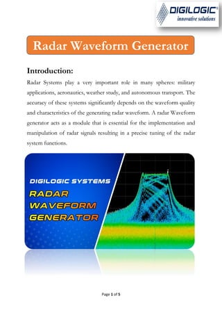 Page 1 of 5
Introduction:
Radar Systems play a very important role in many spheres: military
applications, aeronautics, weather study, and autonomous transport. The
accuracy of these systems significantly depends on the waveform quality
and characteristics of the generating radar waveform. A radar Waveform
generator acts as a module that is essential for the implementation and
manipulation of radar signals resulting in a precise tuning of the radar
system functions.
Radar Waveform Generator
 