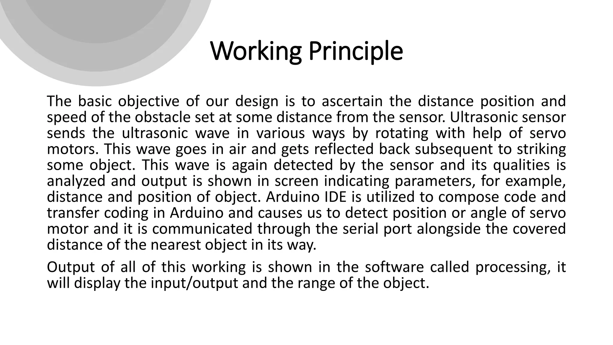 Working Principle
The basic objective of our design is to ascertain the distance position and
speed of the obstacle set at some distance from the sensor. Ultrasonic sensor
sends the ultrasonic wave in various ways by rotating with help of servo
motors. This wave goes in air and gets reflected back subsequent to striking
some object. This wave is again detected by the sensor and its qualities is
analyzed and output is shown in screen indicating parameters, for example,
distance and position of object. Arduino IDE is utilized to compose code and
transfer coding in Arduino and causes us to detect position or angle of servo
motor and it is communicated through the serial port alongside the covered
distance of the nearest object in its way.
Output of all of this working is shown in the software called processing, it
will display the input/output and the range of the object.
 