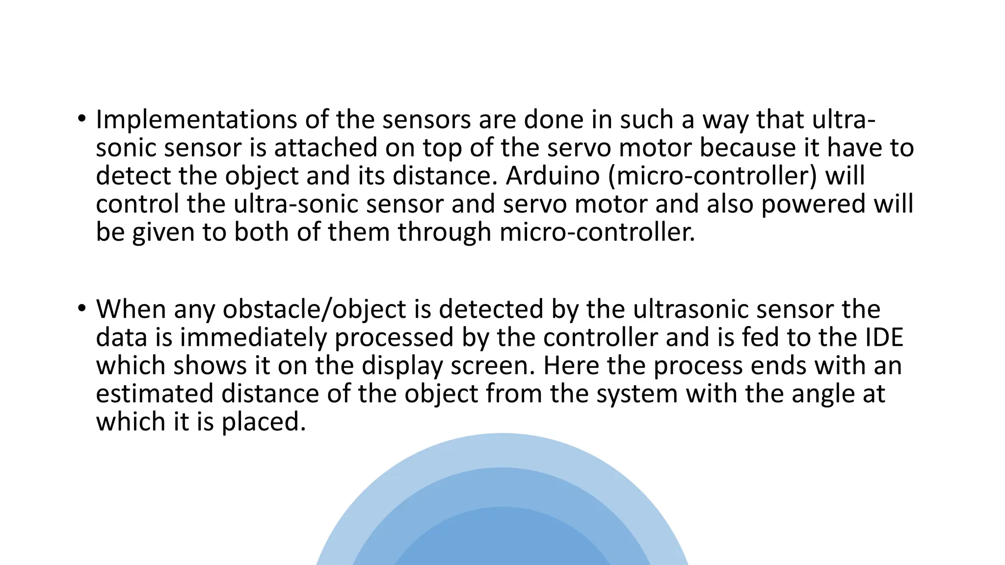 • Implementations of the sensors are done in such a way that ultra-
sonic sensor is attached on top of the servo motor because it have to
detect the object and its distance. Arduino (micro-controller) will
control the ultra-sonic sensor and servo motor and also powered will
be given to both of them through micro-controller.
• When any obstacle/object is detected by the ultrasonic sensor the
data is immediately processed by the controller and is fed to the IDE
which shows it on the display screen. Here the process ends with an
estimated distance of the object from the system with the angle at
which it is placed.
 
