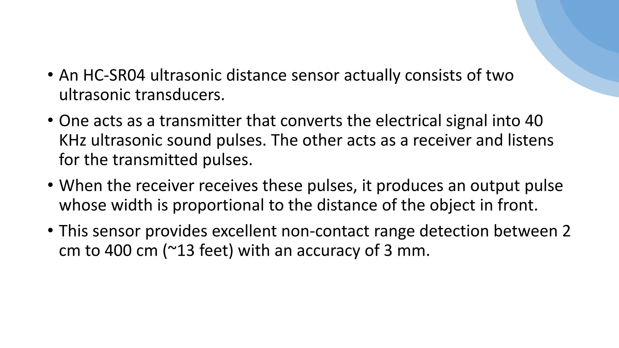 • An HC-SR04 ultrasonic distance sensor actually consists of two
ultrasonic transducers.
• One acts as a transmitter that converts the electrical signal into 40
KHz ultrasonic sound pulses. The other acts as a receiver and listens
for the transmitted pulses.
• When the receiver receives these pulses, it produces an output pulse
whose width is proportional to the distance of the object in front.
• This sensor provides excellent non-contact range detection between 2
cm to 400 cm (~13 feet) with an accuracy of 3 mm.
 
