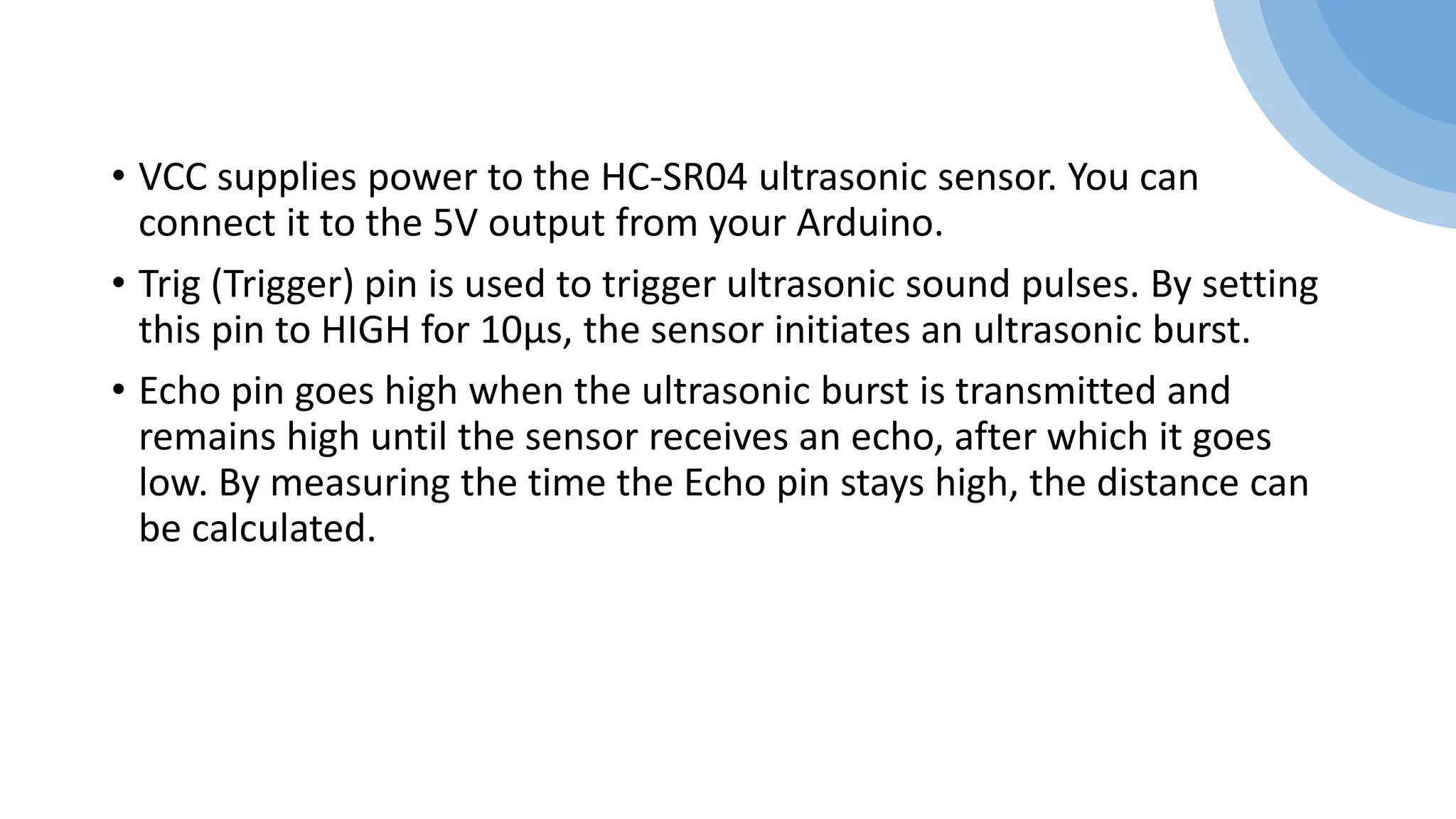 • VCC supplies power to the HC-SR04 ultrasonic sensor. You can
connect it to the 5V output from your Arduino.
• Trig (Trigger) pin is used to trigger ultrasonic sound pulses. By setting
this pin to HIGH for 10µs, the sensor initiates an ultrasonic burst.
• Echo pin goes high when the ultrasonic burst is transmitted and
remains high until the sensor receives an echo, after which it goes
low. By measuring the time the Echo pin stays high, the distance can
be calculated.
 