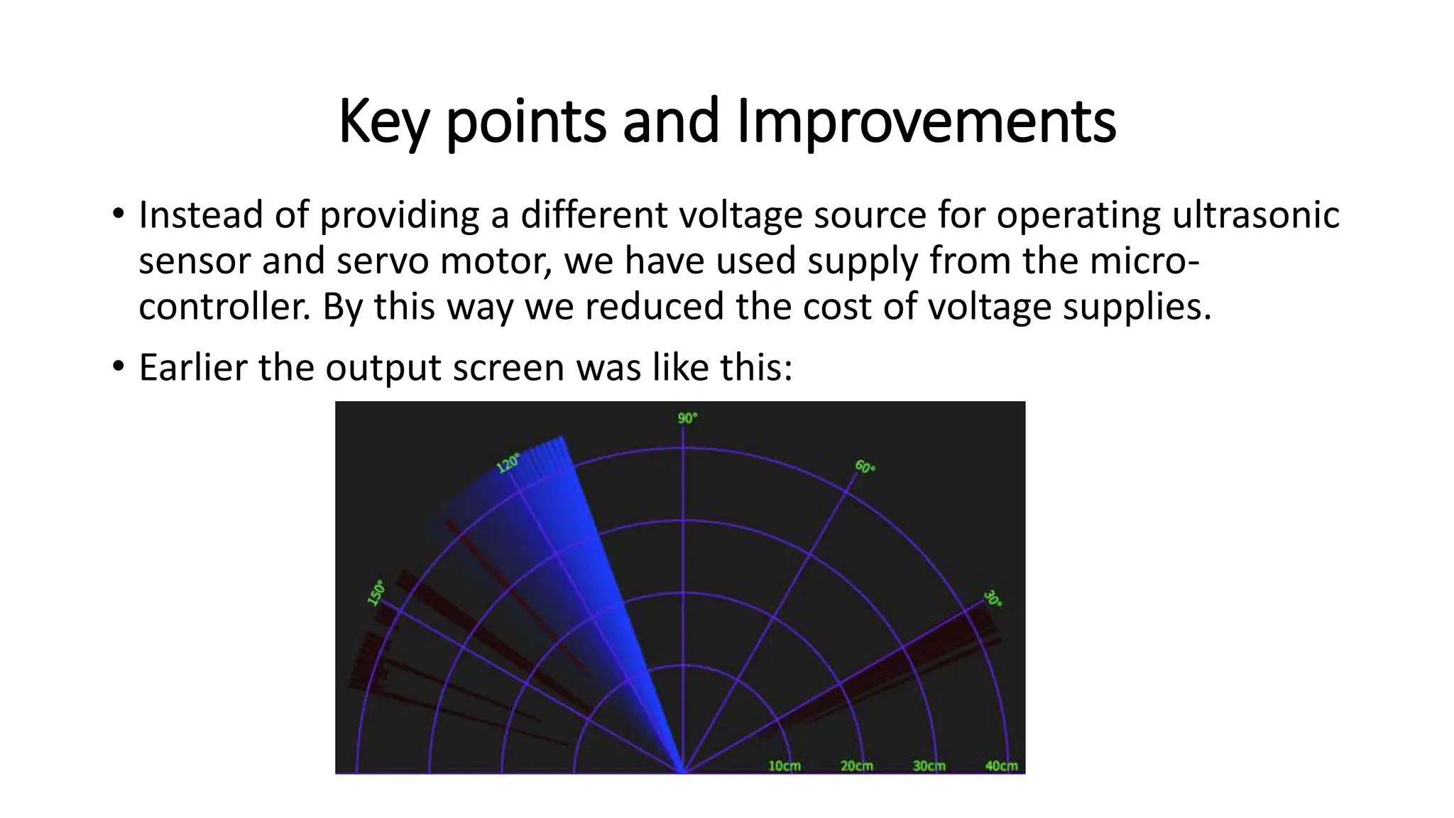 Key points and Improvements
• Instead of providing a different voltage source for operating ultrasonic
sensor and servo motor, we have used supply from the micro-
controller. By this way we reduced the cost of voltage supplies.
• Earlier the output screen was like this:
 