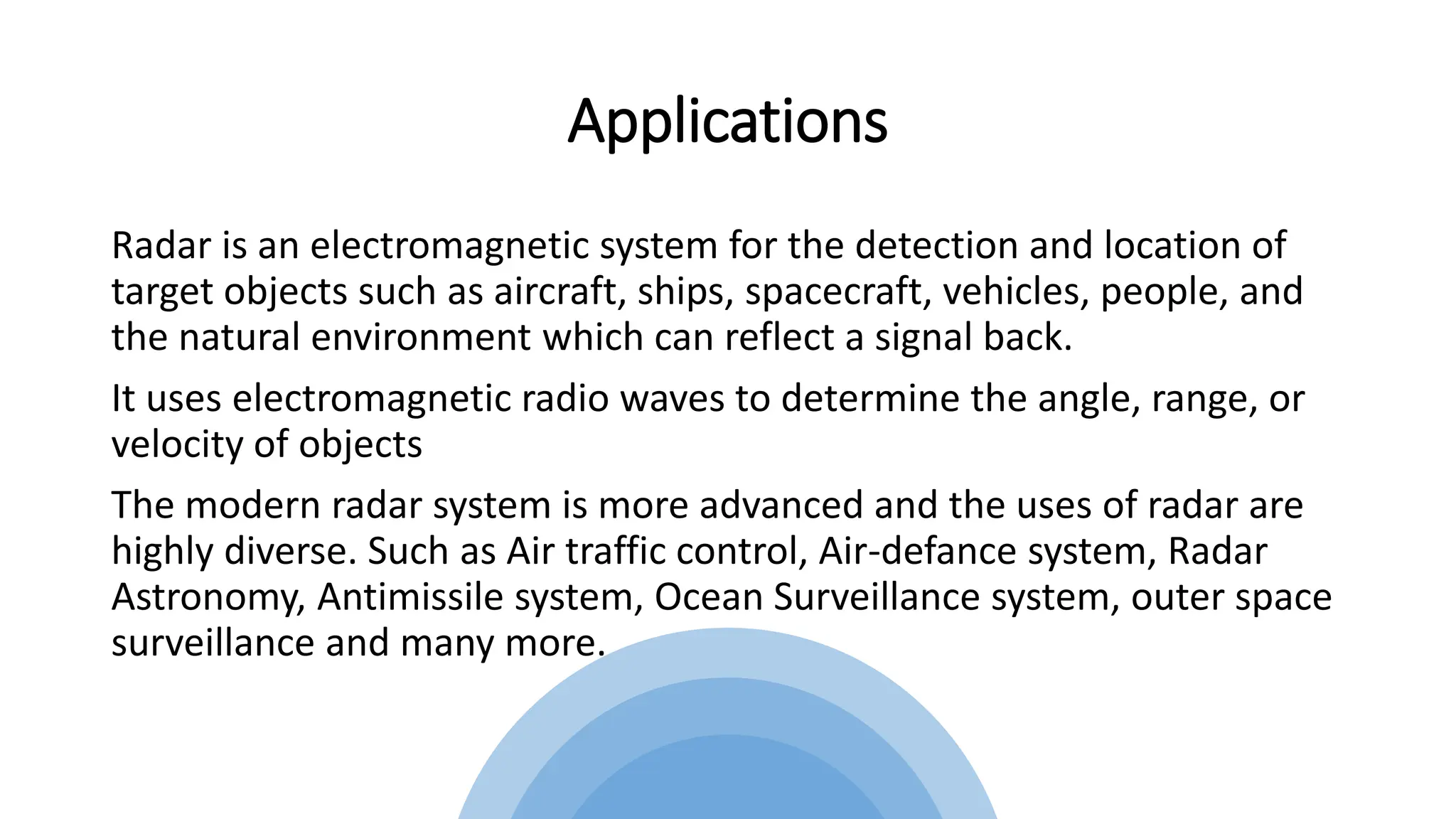 Applications
Radar is an electromagnetic system for the detection and location of
target objects such as aircraft, ships, spacecraft, vehicles, people, and
the natural environment which can reflect a signal back.
It uses electromagnetic radio waves to determine the angle, range, or
velocity of objects
The modern radar system is more advanced and the uses of radar are
highly diverse. Such as Air traffic control, Air-defance system, Radar
Astronomy, Antimissile system, Ocean Surveillance system, outer space
surveillance and many more.
 