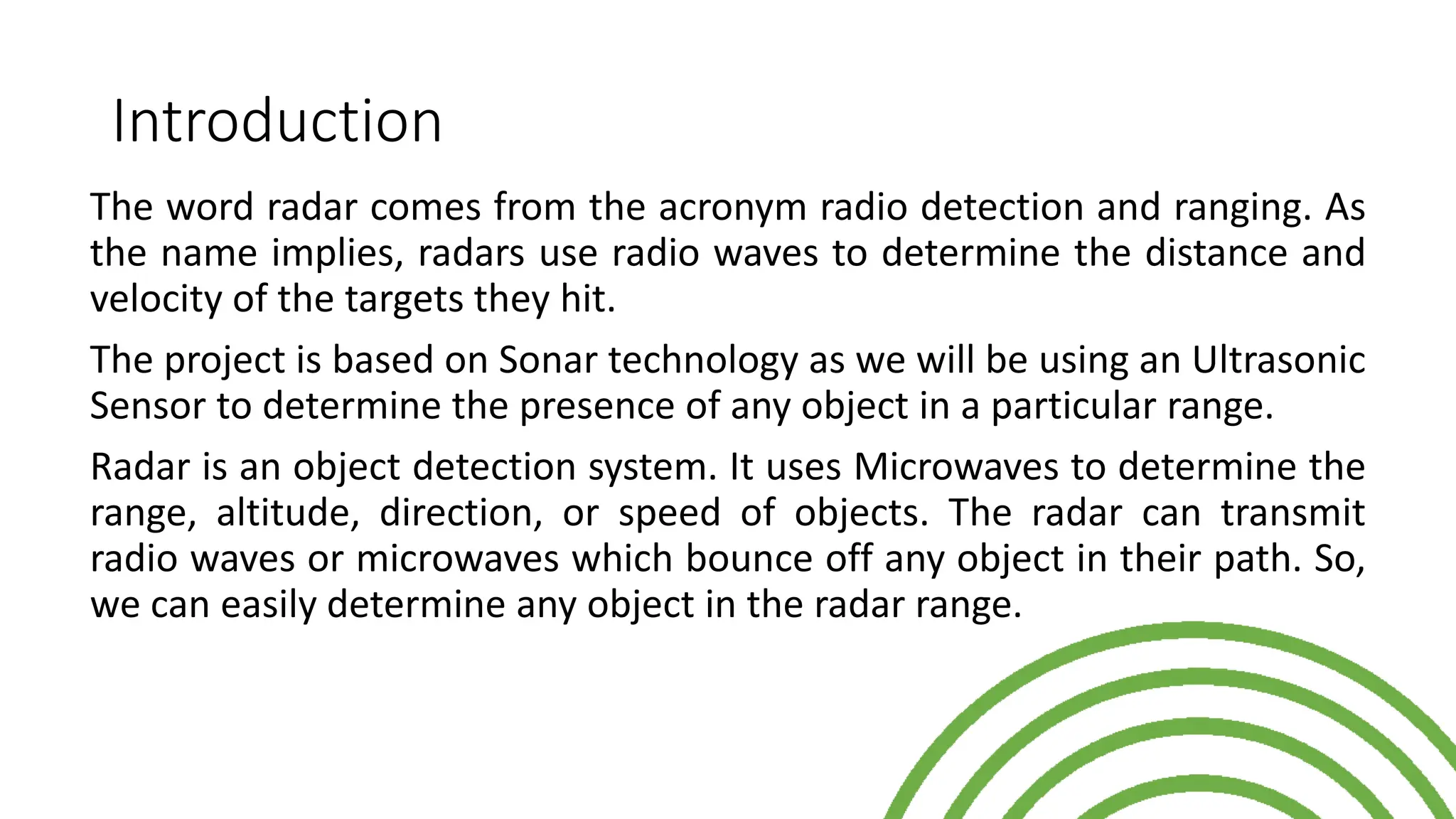 Introduction
The word radar comes from the acronym radio detection and ranging. As
the name implies, radars use radio waves to determine the distance and
velocity of the targets they hit.
The project is based on Sonar technology as we will be using an Ultrasonic
Sensor to determine the presence of any object in a particular range.
Radar is an object detection system. It uses Microwaves to determine the
range, altitude, direction, or speed of objects. The radar can transmit
radio waves or microwaves which bounce off any object in their path. So,
we can easily determine any object in the radar range.
 