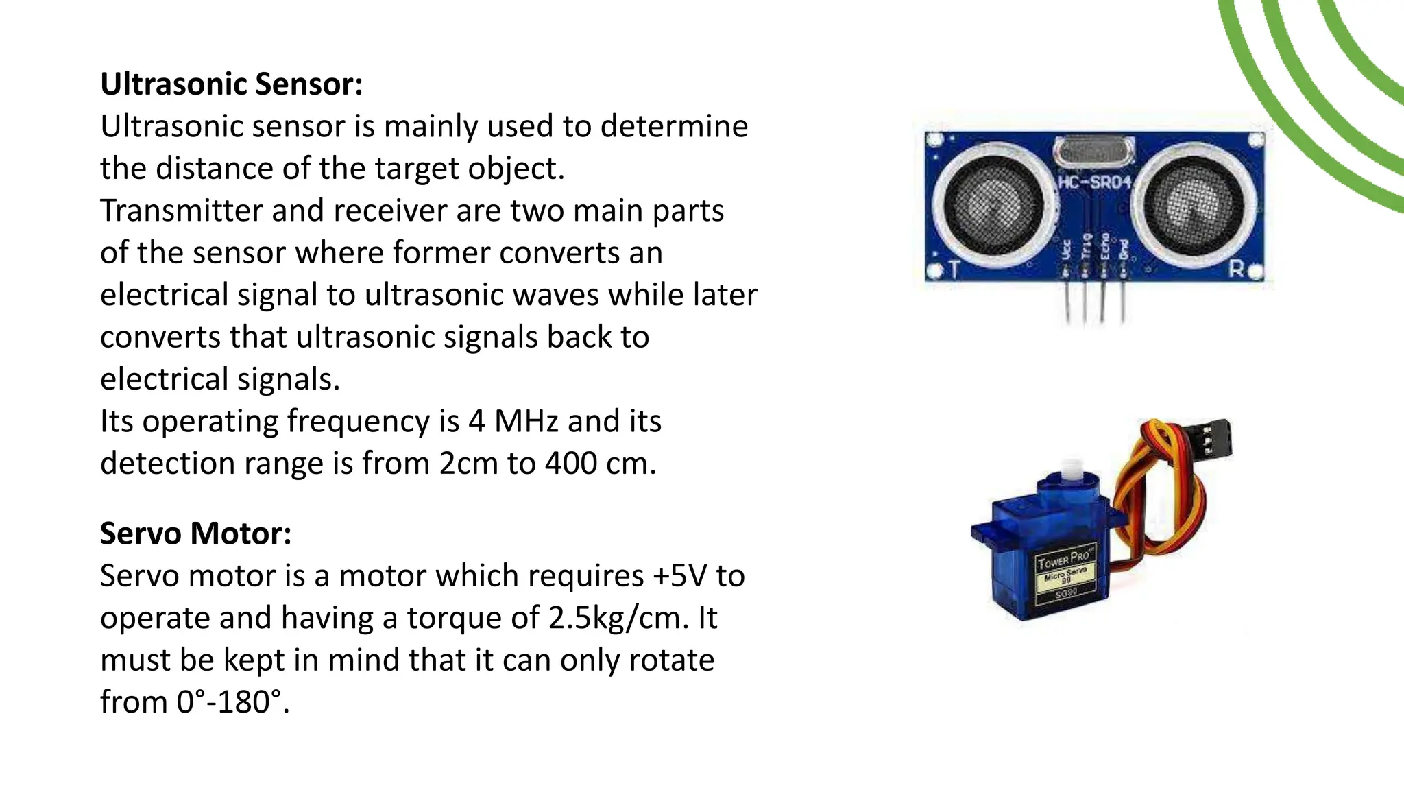 Ultrasonic Sensor:
Ultrasonic sensor is mainly used to determine
the distance of the target object.
Transmitter and receiver are two main parts
of the sensor where former converts an
electrical signal to ultrasonic waves while later
converts that ultrasonic signals back to
electrical signals.
Its operating frequency is 4 MHz and its
detection range is from 2cm to 400 cm.
Servo Motor:
Servo motor is a motor which requires +5V to
operate and having a torque of 2.5kg/cm. It
must be kept in mind that it can only rotate
from 0°-180°.
 