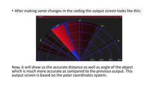 • After making some changes in the coding the output screen looks like this:
Now, it will show us the accurate distance as well as angle of the object
which is much more accurate as compared to the previous output. This
output screen is based on the polar coordinates system.
 