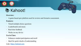 📚 Kahoot!
Overview:
∙ A game-based quiz platform used for reviews and formative assessment.
Features:
∙ Timed multiple-choice questions
∙ Leaderboards and music
∙ Real-time feedback
∙ Works on any device
Use in Class:
∙ Enhances student participation and recall
∙ Ideal for quick checks of understanding
Link: https://kahoot.com
 