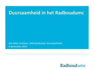 Duurzaamheid in het Radboudumc 
Harriette Laurijsen, beleidsadviseur duurzaamheid 
4 december 2014 
 