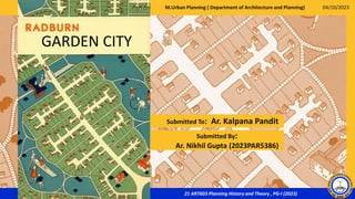 21 ART603 Planning History and Theory , PG-I (2023)
Submitted To: Ar. Kalpana Pandit
GARDEN CITY
Submitted By:
Ar. Nikhil Gupta (2023PAR5386)
04/10/2023
M.Urban Planning ( Department of Architecture and Planning)
 