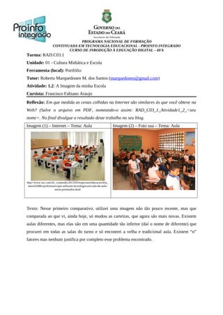 PROGRAMA NACIONAL DE FORMAÇÃO
CONTINUADA EM TECNOLOGIA EDUCACIONAL - PROINFO INTEGRADO
CURSO DE INRODUÇÃO À EDUCAÇÃO DIGITAL – 60 h
Turma: RAD.C03.1
Unidade: 01 - Cultura Midiática e Escola
Ferramenta (local): Portfólio
Tutor: Roberto Marquedonen M. dos Santos (marquedonen@gmail.com)
Atividade: 1.2: A Imagem da minha Escola
Cursista: Francisco Fabiano Araujo
Reflexão: Em que medida as cenas colhidas na Internet são similares às que você obteve na
Web? (Salve o arquivo em PDF, nomeando-o assim: RAD_C03_1_Atividade1_2_<seu
nome>. No final divulgue o resultado deste trabalho no seu blog.
Imagem (1) – Internet – Tema: Aula Imagem (2) – Foto sua – Tema: Aula
http://www.rac.com.br/_conteudo/2013/05/especiais/educacao/leia_
mais/62086-professores-que-utilizam-tecnologia-em-sala-de-aula-
serao-premiados.html
Texto: Nesse primeiro comparativo, utilizei uma imagem não tão pouco recente, mas que
comparada ao que vi, ainda hoje, só mudou as carteiras, que agora são mais novas. Existem
aulas diferentes, mas elas são em uma quantidade tão inferior (daí o nome de diferente) que
procurei em todas as salas do turno e só encontrei a velha e tradicional aula. Existem “n”
fatores mas nenhum justifica por completo esse problema encontrado.
 