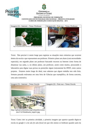 PROGRAMA NACIONAL DE FORMAÇÃO
CONTINUADA EM TECNOLOGIA EDUCACIONAL - PROINFO INTEGRADO
CURSO DE INRODUÇÃO À EDUCAÇÃO DIGITAL – 60 h
Imagem (2) – Internet – Tema: Professor Imagem (2) – Foto sua – Tema: Professor
http://vivamelhoronline.com/2012/10/15/dia-do-professor/
Texto: Não precisei ir muito longe para registrar as situações mais rotineiras que ocorrem
dentro da escola e que representam um professor. Primeiro plano um aluno (com necessidades
especiais), em segundo plano um professor buscando recursos na Internet como forma de
dinamizar sua aulas, e, no último plano, um professor, assim como muitos, procurando o
laboratório para digitar suas provas ou preencher algum instrumental do PPDT, entre outros
projetos. Estamos muito longe do ideal, mas sabemos que algum trabalho tem sido feito.
Semana passada estávamos em uma feira de Ciências que exemplifica, de forma concreta,
uma aula construtiva.
Imagem (3) – Internet – Tema: Escola Imagem (3) – Foto sua – Tema: Escola
http://upload.wikimedia.org/wikipedia/comm
ons/1/1e/Saladeaula_itapevi.jpg
Texto: Como citei na primeira atividade, a primeira imagem que aparece quando digita-se
escola no google é a da sala de aula (local em que eles menos se lembram quando saem da
 