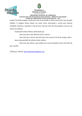 PROGRAMA NACIONAL DE FORMAÇÃO
CONTINUADA EM TECNOLOGIA EDUCACIONAL - PROINFO INTEGRADO
CURSO DE INRODUÇÃO À EDUCAÇÃO DIGITAL – 60 h
escola). Na minha imagem, mostro que nem só de paredes se forma uma escola, mas de gente
também. A imagem mostra alunos em contra turno, procurando a escola para fazerem
atividades rotineiras e paralelas à sala de aula. Seja por meio de uma pesquisa, seja por um
ensaio na academia.
Finalizando minha reflexão, idealizando que:
bom seria que a aula diferente fosse a normal.
bom seria que a sala de aula não fosse visto como um local de castigo, onde o
aluno esteja proibido de utilizar celular, tablets;
bom seria que utilizar o que melhor traz essas ferramentas fosse mais fácil do
que o proibir.
LINK para o BLOG: http://liemsantos.blogspot.com
 