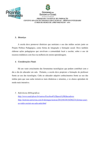 PROGRAMA NACIONAL DE FORMAÇÃO
CONTINUADA EM TECNOLOGIA EDUCACIONAL - PROINFO INTEGRADO
CURSO DE REDES DE APRENDIZAGEM – 40 h

3. Diretrizes
A escola deve promover diretrizes que norteiam o uso das mídias sociais junto ao
Projeto Político Pedagógico, como forma de integração e formação social. Deve também
elaborar ações pedagógicas que envolvam a comunidade local e escolar, sobre o uso de
recursos midiáticos com foco na melhoria do ensino-aprendizagem.
4. Considerações Finais
Há um vasto crescimento das ferramentas tecnológicas que podem contribuir com o
dia a dia do educador em sala. Portanto, a escola deve propiciar a formação do professor
frente ao uso das tecnologias. Cabe ao educador adquirir conhecimentos frente ao uso das
mídias para que suas aulas tornem-se mais dinâmicas e atraentes, e os alunos aprendam de
modo mais interativo.

5. Referências Bibliográficas
http://www.sead.ufscar.br/outros/Facebook%20para%20Educadores
http://noticias.universia.com.br/destaque/noticia/2013/04/30/1020622/4-formas-usaras-redes-sociais-na-sala-aula.html

 