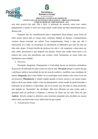 PROGRAMA NACIONAL DE FORMAÇÃO
CONTINUADA EM TECNOLOGIA EDUCACIONAL - PROINFO INTEGRADO
CURSO DE REDES DE APRENDIZAGEM – 40 h

será mais possível dar aula. Não é fácil. A utilização de recursos, como esse, requer
planejamento e estudo. E como isso exige tempo, acaba sendo um fator determinante para o
descaso real.
Enquanto não nos sensibilizarmos para a importância dessa prática, como forma de
atrair nossos alunos para as nossas aulas, estaremos fadados ao fracasso. Constantemente
veremos alunos mexendo em celular. Esse comportamento, frente a algo que não é
interessante, já é velho. As tecnologias só substituíram os bilhetinhos que corre de mão em
mão entre alunos. O maior desafio do professor em sala é o de conquistar o aluno para sua
aula, então, procuremos o que desperta sua atenção. Temos que vender nosso peixe e na
maioria das vezes não percebemos que existem várias ferramentas ao nosso redor que
facilitariam nosso trabalho
3. Diretrizes
Percepção, Integração, Planejamento e Criatividade devem ser diretrizes norteadoras
do processo de utilização de redes sociais em sala de aula. Percepção porque é a partir daí que
o professor sentirá a necessidade de sair da zona de conforto e modificar suas estratégias de
ensino; Integração, pois é bem melhor ver as tecnologias como aliadas e não, como rivais em
um processo; Planejamento é sempre exigido quando se busca sucesso e em menos tempo,
pode-se dizer que quanto melhor a fase de planejamento, menos tempo de perde buscando a
realização de um objetivo; Criatividade, não só na escola, mas em todas as outras profissões
tem ajudado no “desenrolar” das atividades. Não seria diferente em uma escola, onde a
principal meta do professor é despertar o interesse do aluno em sua aula. Diria até que
Audácia deveria compor as diretrizes, pois estaremos propondo uma atividade aos nossos
alunos onde, na maioria das vezes, sabem mais do que a gente.
4. Considerações Finais

 