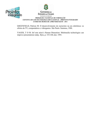 PROGRAMA NACIONAL DE FORMAÇÃO
CONTINUADA EM TECNOLOGIA EDUCACIONAL - PROINFO INTEGRADO
CURSO DE REDES DE APRENDIZAGEM – 40 h

GREENFIELD, Patrícia M. O desenvolvimento do raciocínio na era eletrônica: os
efeitos da TV, computadores e videogames. São Paulo: Summus, 1988.
YAGER, T O M. Inf orm ation’s Human Dimention: Multimedia technologies can
improve presentations today. Byte, p. 153-160, dez. 1991.

 