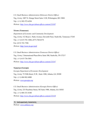 U.S. Small Business Administration (Delaware District Office)
Ταχ. Δ/νση: 1007 N. Orange Street Suite 1120, Wilmington, DE 19801
Τηλ.: (+1) 302-573-6294
Website: http://www.sba.gov/about-offices-content/2/3107
Τένεσυ (Tennessee)
Department of Economic and Community Development
Ταχ. Δ/νση: 312 Rosa L. Parks Avenue, Eleventh Floor, Nashville, Tennessee 37243
Τηλ.: (+1) 615-741-1888, (877) 768-6374
Fax: (615) 741-7306
Website: http://www.tn.gov/ecd/
U.S. Small Business Administration (Tennessee District Office)
Ταχ. Δ/νση: 2 International Plaza Drive Suite 500, Nashville, TN 37217
Τηλ.: (+1) 615-736-5881
Website: http://www.sba.gov/about-offices-content/2/3147
Τζώρτζια (Georgia)
Georgia Department of Economic Development
Ταχ. Δ/νση: 75 Fifth Street, N.W., Suite 1200, Atlanta, GA 30308
Τηλ.: (+1) 404-962-4000
Website: www.georgia.org
U.S. Small Business Administration (Georgia District Office)
Ταχ. Δ/νση: 233 Peachtree Street, NE Suite 1900, Atlanta, GA 30303
Τηλ.: (+1) 404-331-0100
Website: http://www.sba.gov/about-offices-content/2/3110
5. Διπλωματικές Αποστολές
Website: www.embassy.org
 
