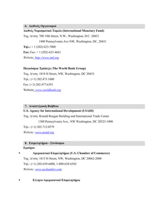6. Διεθνείς Οργανισμοί
Διεθνές Νομισματικό Ταμείο (International Monetary Fund)
Ταχ. Δ/νση: 700 19th Street, N.W., Washington, D.C. 20431
1900 Pennsylvania Ave NW, Washington, DC, 20431
Τηλ.: + 1 (202) 623-7000
Fax: Fax: + 1 (202) 623-4661
Website: http://www.imf.org
Παγκόσμια Τράπεζα (The World Bank Group)
Ταχ. Δ/νση: 1818 H Street, NW, Washington, DC 20433
Τηλ.: (+1) 202.473.1000
Fax: (+1) 202.477.6391
Website: www.worldbank.org
7. Αναπτυξιακή Βοήθεια
U.S. Agency for International Development (USAID)
Ταχ. Δ/νση: Ronald Reagan Building and International Trade Center
1300 Pennsylvania Ave., NW Washington, DC 20523-1000
Τηλ.: (+1) 202.712.0579
Website: www.usaid.org
8. Επιμελητήρια - Σύνδεσμοι
Εμπόριο
 Αμερικανικό Επιμελητήριο (U.S. Chamber of Commerce)
Ταχ. Δ/νση: 1615 H Street, NW, Washington, DC 20062-2000
Τηλ.: (+1) 202-659-6000, 1-800-638-6582
Website: www.uschamber.com
 Ελληνο-Aμερικανικό Επιμελητήριο
 