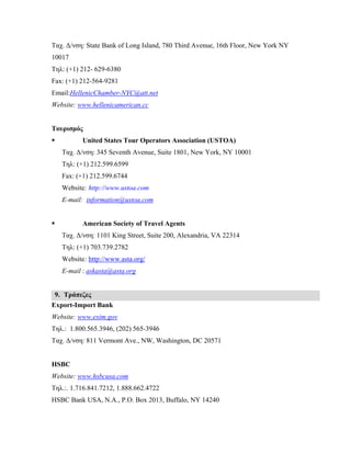 Ταχ. Δ/νση: State Bank of Long Island, 780 Third Avenue, 16th Floor, New York NY
10017
Τηλ: (+1) 212- 629-6380
Fax: (+1) 212-564-9281
Email:HellenicChamber-NYC@att.net
Website: www.hellenicamerican.cc
Τουρισμός
 United States Tour Operators Association (USTOA)
Ταχ. Δ/νση: 345 Seventh Avenue, Suite 1801, New York, NY 10001
Τηλ: (+1) 212.599.6599
Fax: (+1) 212.599.6744
Website: http://www.ustoa.com
E-mail: information@ustoa.com
 American Society of Travel Agents
Ταχ. Δ/νση: 1101 King Street, Suite 200, Alexandria, VA 22314
Τηλ: (+1) 703.739.2782
Website: http://www.asta.org/
E-mail : askasta@asta.org
9. Τράπεζες
Export-Import Bank
Website: www.exim.gov
Τηλ.: 1.800.565.3946, (202) 565-3946
Ταχ. Δ/νση: 811 Vermont Ave., NW, Washington, DC 20571
HSBC
Website: www.hsbcusa.com
Τηλ.:. 1.716.841.7212, 1.888.662.4722
HSBC Bank USA, N.A., P.O. Box 2013, Buffalo, NY 14240
 