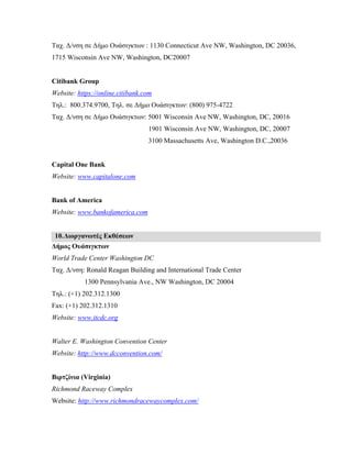 Ταχ. Δ/νση σε Δήμο Ουάσιγκτων : 1130 Connecticut Ave NW, Washington, DC 20036,
1715 Wisconsin Ave NW, Washington, DC20007
Citibank Group
Website: https://online.citibank.com
Τηλ.: 800.374.9700, Τηλ. σε Δήμο Ουάσιγκτων: (800) 975-4722
Ταχ. Δ/νση σε Δήμο Ουάσιγκτων: 5001 Wisconsin Ave NW, Washington, DC, 20016
1901 Wisconsin Ave NW, Washington, DC, 20007
3100 Massachusetts Ave, Washington D.C.,20036
Capital One Bank
Website: www.capitalone.com
Bank of America
Website: www.bankofamerica.com
10.Διοργανωτές Εκθέσεων
Δήμος Ουάσιγκτων
World Trade Center Washington DC
Ταχ. Δ/νση: Ronald Reagan Building and International Trade Center
1300 Pennsylvania Ave., NW Washington, DC 20004
Τηλ.: (+1) 202.312.1300
Fax: (+1) 202.312.1310
Website: www.itcdc.org
Walter E. Washington Convention Center
Website: http://www.dcconvention.com/
Βιρτζίνια (Virginia)
Richmond Raceway Complex
Website: http://www.richmondracewaycomplex.com/
 