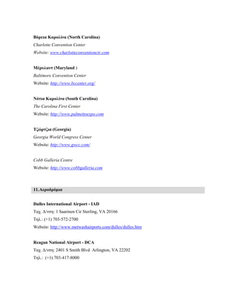 Βόρεια Καρολίνα (North Carolina)
Charlotte Convention Center
Website: www.charlotteconventionctr.com
Μέρυλαντ (Maryland )
Baltimore Convention Center
Website: http://www.bccenter.org/
Νότια Καρολίνα (South Carolina)
The Carolina First Center
Website: http://www.palmettoexpo.com
Τζώρτζια (Georgia)
Georgia World Congress Center
Website: http://www.gwcc.com/
Cobb Galleria Centre
Website: http://www.cobbgalleria.com
11.Αεροδρόμια
Dulles International Airport - IAD
Ταχ. Δ/νση: 1 Saarinen Cir Sterling, VA 20166
Τηλ.: (+1) 703-572-2700
Website: http://www.metwashairports.com/dulles/dulles.htm
Reagan National Airport - DCA
Ταχ. Δ/νση: 2401 S Smith Blvd Arlington, VA 22202
Τηλ.: (+1) 703-417-8000
 