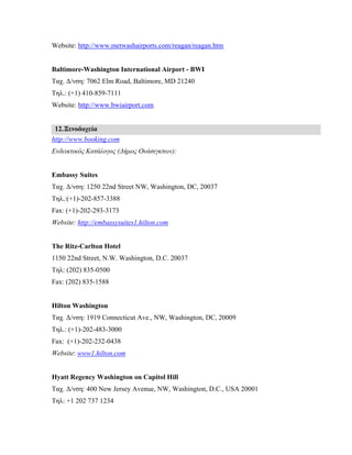 Website: http://www.metwashairports.com/reagan/reagan.htm
Baltimore-Washington International Airport - BWI
Ταχ. Δ/νση: 7062 Elm Road, Baltimore, MD 21240
Τηλ.: (+1) 410-859-7111
Website: http://www.bwiairport.com
12.Ξενοδοχεία
http://www.booking.com
Ενδεικτικός Κατάλογος (Δήμος Ουάσιγκτων):
Embassy Suites
Ταχ. Δ/νση: 1250 22nd Street NW, Washington, DC, 20037
Τηλ.:(+1)-202-857-3388
Fax: (+1)-202-293-3173
Website: http://embassysuites1.hilton.com
The Ritz-Carlton Hotel
1150 22nd Street, N.W. Washington, D.C. 20037
Τηλ: (202) 835-0500
Fax: (202) 835-1588
Hilton Washington
Ταχ. Δ/νση: 1919 Connecticut Ave., NW, Washington, DC, 20009
Τηλ.: (+1)-202-483-3000
Fax: (+1)-202-232-0438
Website: www1.hilton.com
Hyatt Regency Washington on Capitol Hill
Ταχ. Δ/νση: 400 New Jersey Avenue, NW, Washington, D.C., USA 20001
Τηλ: +1 202 737 1234
 