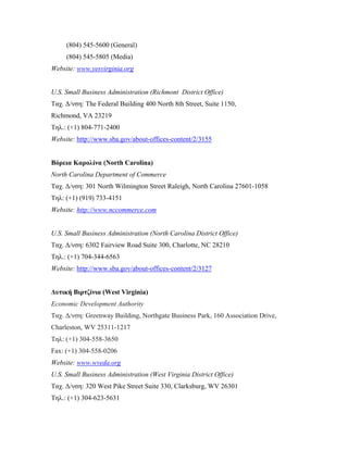 (804) 545-5600 (General)
(804) 545-5805 (Media)
Website: www.yesvirginia.org
U.S. Small Business Administration (Richmont District Office)
Ταχ. Δ/νση: The Federal Building 400 North 8th Street, Suite 1150,
Richmond, VA 23219
Τηλ.: (+1) 804-771-2400
Website: http://www.sba.gov/about-offices-content/2/3155
Βόρεια Καρολίνα (North Carolina)
North Carolina Department of Commerce
Ταχ. Δ/νση: 301 North Wilmington Street Raleigh, North Carolina 27601-1058
Τηλ: (+1) (919) 733-4151
Website: http://www.nccommerce.com
U.S. Small Business Administration (North Carolina District Office)
Ταχ. Δ/νση: 6302 Fairview Road Suite 300, Charlotte, NC 28210
Τηλ.: (+1) 704-344-6563
Website: http://www.sba.gov/about-offices-content/2/3127
Δυτική Βιρτζίνια (West Virginia)
Economic Development Authority
Ταχ. Δ/νση: Greenway Building, Northgate Business Park, 160 Association Drive,
Charleston, WV 25311-1217
Τηλ: (+1) 304-558-3650
Fax: (+1) 304-558-0206
Website: www.wveda.org
U.S. Small Business Administration (West Virginia District Office)
Ταχ. Δ/νση: 320 West Pike Street Suite 330, Clarksburg, WV 26301
Τηλ.: (+1) 304-623-5631
 