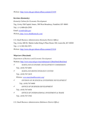 Website: http://www.sba.gov/about-offices-content/2/3159
Κεντάκυ (Kentucky)
Kentucky Cabinet for Economic Development
Ταχ. Δ/νση: Old Capitol Annex, 300 West Broadway, Frankfort, KY 40601
Τηλ.: (+1) 800-626-2930
Email: econdev@ky.gov
Website: http://www.thinkkentucky.com/
U.S. Small Business Administration (Kentucky District Office)
Ταχ. Δ/νση: 600 Dr. Martin Luther King Jr Place Room 188, Louisville, KY 40202
Τηλ.: (+1) 502-582-5971
Website: http://www.sba.gov/about-offices-content/2/3118
Μέρυλαντ (Maryland)
Department of Business and Economic Development
Website: http://www.msa.md.gov/msa/mdmanual/12dbed/html/dbed.html
 MARYLAND ECONOMIC DEVELOPMENT COMMISSION
Τηλ.: (410) 767-6881
 MARYLAND BIOTECHNOLOGY CENTER
Τηλ.: (410) 767-3619
Website: www.marylandbiocenter.org/
 DIVISION OF BUSINESS & ENTERPRISE DEVELOPMENT
Τηλ.: (410) 767-0680
 OFFICE OF BUSINESS DEVELOPMENT
Τηλ.: (410) 767-6436
 OFFICE OF INTERNATIONAL INVESTMENT & TRADE
Τηλ.: (410) 767-3542
U.S. Small Business Administration (Baltimore District Office)
 