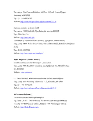 Ταχ. Δ/νση: City Crescent Building, 6th Floor 10 South Howard Street,
Baltimore, MD 21201
Τηλ.: (+1) 410-962-6195
Website: http://www.sba.gov/about-offices-content/2/3120
National Institutes of Health (NIH)
Ταχ. Δ/νση: 9000 Rockville Pike, Bethesda, Maryland 20892
Τηλ.: 301-496-1776
Website: http://www.nih.gov
Department of Transportation / Λιμενικές Αρχές (Port Administration)
Ταχ. Δ/νση: MPA World Trade Center, 401 East Pratt Street, Baltimore, Maryland
21202
Τηλ.: 1-800-638-7519
Website: http://www.mpa.maryland.gov/
Νότια Καρολίνα (South Carolina)
South Carolina Economic Developers` Association
Ταχ. Δ/νση: P.O. Box 1763, Columbia, SC 29202 | Tel: 803.929.0305 | Fax:
803.252.0589
Website: www.sceda.org
U.S. Small Business Administration (South Carolina District Office)
Ταχ. Δ/νση: 1835 Assembly Street Suite 1425, Columbia, SC 29201
Τηλ.: (+1) 803-765-5377
Website: http://www.sba.gov/about-offices-content/2/3145
Ντέλαγουερ (Delaware)
Delaware Economic Development Office
Τηλ.: 302-739-4271 (Dover Office), 302-577-8477 (Wilmington Office)
Fax: 302-739-5749 (Dover Office), 302-577-8499 (Wilmington Office)
Website: http://dedo.delaware.gov/
 