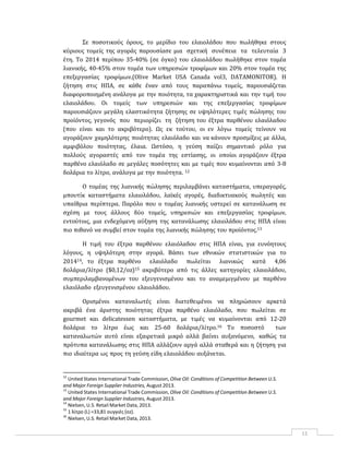 11
Σε ποσοτικούς όρους, το μερίδιο του ελαιολάδου που πωλήθηκε στους
κύριους τομείς της αγοράς παρουσίασε μια σχετική συνέπεια τα τελευταία 3
έτη. Το 2014 περίπου 35‐40% (σε όγκο) του ελαιολάδου πωλήθηκε στον τομέα
λιανικής, 40‐45% στον τομέα των υπηρεσιών τροφίμων και 20% στον τομέα της
επεξεργασίας τροφίμων.(Olive Market USA Canada vol3, DATAMONITOR). Η
ζήτηση στις ΗΠΑ, σε κάθε έναν από τους παραπάνω τομείς, παρουσιάζεται
διαφοροποιημένη ανάλογα με την ποιότητα, τα χαρακτηριστικά και την τιμή του
ελαιολάδου. Οι τομείς των υπηρεσιών και της επεξεργασίας τροφίμων
παρουσιάζουν μεγάλη ελαστικότητα ζήτησης σε υψηλότερες τιμές πώλησης του
προϊόντος, γεγονός που περιορίζει τη ζήτηση του έξτρα παρθένου ελαιόλαδου
(που είναι και το ακριβότερο). Ως εκ τούτου, οι εν λόγω τομείς τείνουν να
αγοράζουν χαμηλότερης ποιότητας ελαιόλαδο και να κάνουν προσμίξεις με άλλα,
αμφιβόλου ποιότητας, έλαια. Ωστόσο, η γεύση παίζει σημαντικό ρόλο για
πολλούς αγοραστές από τον τομέα της εστίασης, οι οποίοι αγοράζουν έξτρα
παρθένο ελαιόλαδο σε μεγάλες ποσότητες και με τιμές που κυμαίνονται από 3‐8
δολάρια το λίτρο, ανάλογα με την ποιότητα. 12
Ο τομέας της λιανικής πώλησης περιλαμβάνει καταστήματα, υπεραγορές,
μπουτίκ καταστήματα ελαιολάδου, λαϊκές αγορές, διαδικτυακούς πωλητές και
υπαίθρια περίπτερα. Παρόλο που ο τομέας λιανικής υστερεί σε κατανάλωση σε
σχέση με τους άλλους δύο τομείς, υπηρεσιών και επεξεργασίας τροφίμων,
εντούτοις, μια ενδεχόμενη αύξηση της κατανάλωσης ελαιολάδου στις ΗΠΑ είναι
πιο πιθανό να συμβεί στον τομέα της λιανικής πώλησης του προϊόντος.13
Η τιμή του έξτρα παρθένου ελαιόλαδου στις ΗΠΑ είναι, για ευνόητους
λόγους, η υψηλότερη στην αγορά. Βάσει των εθνικών στατιστικών για το
201414, το έξτρα παρθένο ελαιόλαδο πωλείται λιανικώς κατά 4,06
δολάρια/λίτρο ($0,12/oz)15 ακριβότερο από τις άλλες κατηγορίες ελαιολάδου,
συμπεριλαμβανομένων του εξευγενισμένου και το αναμεμιγμένου με παρθένο
ελαιόλαδο εξευγενισμένου ελαιολάδου.
Ορισμένοι καταναλωτές είναι διατεθειμένοι να πληρώσουν αρκετά
ακριβά ένα άριστης ποιότητας έξτρα παρθένο ελαιόλαδο, που πωλείται σε
gourmet και delicatessen καταστήματα, με τιμές να κυμαίνονται από 12‐20
δολάρια το λίτρο έως και 25‐60 δολάρια/λίτρο.16 Το ποσοστό των
καταναλωτών αυτό είναι εξαιρετικά μικρό αλλά βαίνει αυξανόμενο, καθώς τα
πρότυπα κατανάλωσης στις ΗΠΑ αλλάζουν αργά αλλά σταθερά και η ζήτηση για
πιο ιδιαίτερα ως προς τη γεύση είδη ελαιολάδου αυξάνεται.
12
United States International Trade Commission, Olive Oil: Conditions of Competition Between U.S.
and Major Foreign Supplier Industries, August 2013.
13
United States International Trade Commission, Olive Oil: Conditions of Competition Between U.S.
and Major Foreign Supplier Industries, August 2013.
14
Nielsen, U.S. Retail Market Data, 2013.
15
1 λίτρο (L) =33,81 ουγγιές (oz).
16
Nielsen, U.S. Retail Market Data, 2013.
 
