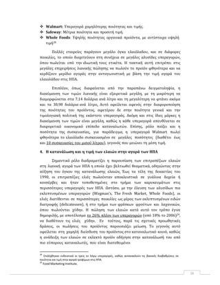 16
 Walmart: Υπεραγορά χαμηλότερης ποιότητας και τιμής.
 Safeway: Μέτρια ποιότητα και προσιτή τιμή.
 Whole Foods: Υψηλής ποιότητας οργανικά προϊόντα, με αντίστοιχα υψηλή
τιμή28
Πολλές εταιρείες παράγουν μεγάλο όγκο ελαιόλαδου, και σε διάφορες
ποικιλίες, το οποίο διοχετεύουν στη συνέχεια σε μεγάλες αλυσίδες υπεραγορών,
όπου πωλείται υπό την ιδιωτική τους ετικέτα. Η τακτική αυτή επιτρέπει στις
μεγάλες επιχειρήσεις λιανικής πώλησης να πωλούν το προϊόν φθηνότερα και να
κερδίζουν μερίδιο αγοράς στην ανταγωνιστική με βάση την τιμή αγορά του
ελαιολάδου στις ΗΠΑ.
Επιπλέον, όπως διαφαίνεται από την παραπάνω δειγματοληψία, η
διακύμανση των τιμών λιανικής είναι εξαιρετικά μεγάλη, με τη μικρότερη να
διαμορφώνεται στα 7,14 δολάρια ανά λίτρο και τη μεγαλύτερη να φτάνει ακόμα
και τα 30,98 δολάρια ανά λίτρο. Αυτό οφείλεται αφενός στην διαφοροποίηση
της ποιότητας του προϊόντος, αφετέρου δε στην ποιότητα γενικά και την
τιμολογιακή πολιτική της εκάστοτε υπεραγοράς. Ακόμη και στις ίδιες μάρκες η
διακύμανση των τιμών είναι μεγάλη, καθώς η κάθε υπεραγορά απευθύνεται σε
διαφορετικό οικονομικό επίπεδο καταναλωτών. Επίσης, ρόλο παίζει και η
ποσότητα της συσκευασίας, για παράδειγμα, η υπεραγορά Walmart πωλεί
φθηνότερα το ελαιόλαδο συσκευασμένο σε μεγάλες ποσότητες (διαθέτει έως
και 10 συσκευασίες του μισού λίτρου), γεγονός που μειώνει τη μέση τιμή.
4. Η κατανάλωση και η τιμή των ελαιών στην αγορά των ΗΠΑ
Σημαντικό ρόλο διαδραματίζει η παρουσίαση των επιτραπέζιων ελαιών
στη λιανική αγορά των ΗΠΑ η οποία έχει βελτιωθεί θεαματικά, οδηγώντας στην
αύξηση του όγκου της κατανάλωσης ελαιών. Έως τα τέλη της δεκαετίας του
1990, οι επιτραπέζιες ελιές πωλούνταν αποκλειστικά σε γυάλινα δοχεία ή
κονσέρβες και ήταν τοποθετημένες στο τμήμα των καρυκευμάτων στις
περισσότερες υπεραγορές των ΗΠΑ. Ωστόσο, με την έλευση των αλυσίδων πιο
εκλεπτυσμένων υπεραγορών (Wegman’s, The Fresh Market, Whole Foods), οι
ελιές διατίθενται σε περισσότερες ποικιλίες ως μέρος των εκλεπτυσμένων ειδών
διατροφής (delicatessen), ή στο τμήμα των φρέσκων φρούτων και λαχανικών,
όπου πωλούνται χύδην. Η πώληση των ελαιών κατά αυτό τον τρόπο έγινε
δημοφιλής, με αποτέλεσμα το 26% πλέον των υπεραγορών (από 18% το 2006)29,
να διαθέτουν τις ελιές χύδην. Εν τούτοις, παρά τις σχετικές προωθητικές
δράσεις, οι πωλήσεις του προϊόντος παρουσιάζει μείωση. Το γεγονός αυτό
οφείλεται στη χαμηλή διείσδυση του προϊόντος στο καταναλωτικό κοινό, καθώς
η ανάδειξη των ελαιών σε εκλεκτό προϊόν οδήγησε στην κατανάλωσή του από
πιο εύπορους καταναλωτές, που είναι διατεθειμένοι
28
Επιλέχθηκαν ενδεικτικά οι τρεις εν λόγω υπεραγορές, καθώς αντανακλούν τις βασικές διαβαθμίσεις σε
ποιότητα και τιμή στην αγορά τροφίμων στις ΗΠΑ.
29
Food Marketing Institute.
 