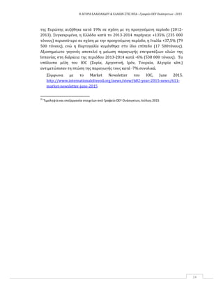 Η ΑΓΟΡΑ ΕΛΑΙΟΛΑΔΟΥ & ΕΛΑΙΩΝ ΣΤΙΣ ΗΠΑ ‐ Γραφείο ΟΕΥ Ουάσιγκτων ‐ 2015
24
της Ευρώπης αυξήθηκε κατά 19% σε σχέση με τη προηγούμενη περίοδο (2012-
2013). Συγκεκριμένα, η Ελλάδα κατά το 2013-2014 παρήγαγε +135% (235 000
τόνους) περισσότερο σε σχέση με την προηγούμενη περίοδο, η Ιταλία +37,5% (79
500 τόνους), ενώ η Πορτογαλία κυμάνθηκε στο ίδιο επίπεδο (17 500τόνους).
Αξιοσημείωτο γεγονός αποτελεί η μείωση παραγωγής επιτραπέζιων ελιών της
Ισπανίας στη διάρκεια της περιόδου 2013-2014 κατά -6% (538 000 τόνους). Τα
υπόλοιπα μέλη του IOC (Συρία, Αργεντινή, Ιράν, Τουρκία, Αλγερία κλπ.)
αντιμετώπισαν τη πτώση της παραγωγής τους κατά -7% συνολικά.
Σύμφωνα με το Market Newsletter του IOC, June 2015.
http://www.internationaloliveoil.org/news/view/682-year-2015-news/611-
market-newsletter-june-2015
35
Τιμοληψία και επεξεργασία στοιχείων από Γραφείο ΟΕΥ Ουάσιγκτων, Ιούλιος 2015
 