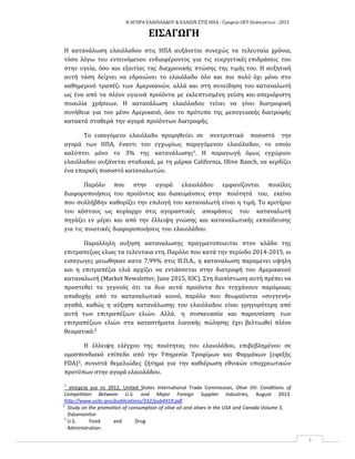 Η ΑΓΟΡΑ ΕΛΑΙΟΛΑΔΟΥ & ΕΛΑΙΩΝ ΣΤΙΣ ΗΠΑ ‐ Γραφείο ΟΕΥ Ουάσιγκτων ‐ 2015
3
ΕΙΣΑΓΩΓΗ
Η κατανάλωση ελαιόλαδου στις ΗΠΑ αυξάνεται συνεχώς τα τελευταία χρόνια,
τόσο λόγω του εντεινόμενου ενδιαφέροντος για τις ευεργετικές επιδράσεις του
στην υγεία, όσο και εξαιτίας της διαχρονικής πτώσης της τιμής του. Η αυξητική
αυτή τάση δείχνει να εδραιώνει το ελαιόλαδο όλο και πιο πολύ όχι μόνο στο
καθημερινό τραπέζι των Αμερικανών, αλλά και στη συνείδηση του καταναλωτή
ως ένα από τα πλέον υγιεινά προϊόντα με εκλεπτυσμένη γεύση και απεριόριστη
ποικιλία χρήσεων. Η κατανάλωση ελαιόλαδου τείνει να γίνει διατροφική
συνήθεια για τον μέσο Aμερικανό, όσο το πρότυπο της μεσογειακής διατροφής
κατακτά σταθερά την αγορά προϊόντων διατροφής.
Το εισαγόμενο ελαιόλαδο προμηθεύει σε συντριπτικό ποσοστό την
αγορά των ΗΠΑ, έναντι του εγχωρίως παραγόμενου ελαιόλαδου, το οποίο
καλύπτει μόνο το 3% της κατανάλωσης1. Η παραγωγή όμως εγχώριου
ελαιόλαδου αυξάνεται σταδιακά, με τη μάρκα California, Olive Ranch, να κερδίζει
ένα επαρκές ποσοστό καταναλωτών.
Παρόλο που στην αγορά ελαιολάδου εμφανίζονται ποικίλες
διαφοροποιήσεις του προϊόντος και διακυμάνσεις στην ποιότητά του, εκείνο
που συλλήβδην καθορίζει την επιλογή του καταναλωτή είναι η τιμή. Το κριτήριο
του κόστους ως κυρίαρχο στις αγοραστικές αποφάσεις του καταναλωτή
πηγάζει εν μέρει και από την έλλειψη γνώσης και καταναλωτικής εκπαίδευσης
για τις ποιοτικές διαφοροποιήσεις του ελαιολάδου.
Παραλληλη αυξηση καταναλωσης πραγματοποιειται στον κλα�δο της
επιτραπεζιας ελιας τα τελευταια ετη. Παρο�λο που κατα� την περι�οδο 2014-2015, οι
εισαγωγες μειωθηκαν κατα 7,99% στις Η.Π.Α., η καταναλωση παραμενει υψηλη
και η επιτραπε�ζια ελια� αρχι�ζει να εντα�σσεται στην διατροφη� του Αμερικανου�
καταναλωτη� (Market Newsletter, June 2015, IOC). Στη διαπι�στωση αυτη� πρε�πει να
προστεθει� το γεγονο�ς ο�τι τα δυο αυτα� προϊο�ντα δεν τυγχα�νουν παρο�μοιας
αποδοχής από το καταναλωτικό κοινό, παρόλο που θεωρούνται «συγγενή»
αγαθά, καθώς η αύξηση κατανάλωσης του ελαιόλαδου είναι γρηγορότερη από
αυτή των επιτραπέζιων ελιών. Αλλά, η συσκευασία και παρουσίαση των
επιτραπέζιων ελιών στα καταστήματα λιανικής πώλησης έχει βελτιωθεί πλέον
θεαματικά.2
Η έλλειψη ελέγχου της ποιότητας του ελαιολάδου, επιβεβλημένου σε
ομοσπονδιακό επίπεδο από την Υπηρεσία Τροφίμων και Φαρμάκων (εφεξής
FDA)3, συνιστά θεμελιώδες ζήτημα για την καθιέρωση εθνικών υποχρεωτικών
προτύπων στην αγορά ελαιολάδου.
1
στοιχεία για το 2012, United States International Trade Commission, Olive Oil: Conditions of
Competition Between U.S. and Major Foreign Supplier Industries, August 2013.
http://www.usitc.gov/publications/332/pub4419.pdf.
2
Study on the promotion of consumption of olive oil and olives in the USA and Canada Volume 3,
Datamonitor
3
U.S. Food and Drug
Administration.
 