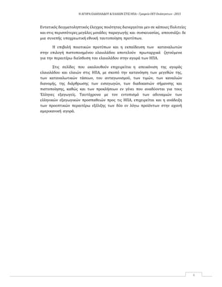 Η ΑΓΟΡΑ ΕΛΑΙΟΛΑΔΟΥ & ΕΛΑΙΩΝ ΣΤΙΣ ΗΠΑ ‐ Γραφείο ΟΕΥ Ουάσιγκτων ‐ 2015
4
Εντατικός δειγματοληπτικός έλεγχος ποιότητας διενεργείται μεν σε κάποιες Πολιτείες
και στις περισσότερες μεγάλες μονάδες παραγωγής και συσκευασίας, απουσιάζει δε
μια συνεπής υποχρεωτική εθνική ταυτοποίηση προτύπων.
Η επιβολή ποιοτικών προτύπων και η εκπαίδευση των καταναλωτών
στην επιλογή πιστοποιημένου ελαιολάδου αποτελούν πρωταρχικά ζητούμενα
για την περαιτέρω διείσδυση του ελαιολάδου στην αγορά των ΗΠΑ.
Στις σελίδες που ακολουθούν επιχειρείται η απεικόνιση της αγοράς
ελαιολάδου και ελαιών στις ΗΠΑ, με σκοπό την κατανόηση των μεγεθών της,
των καταναλωτικών τάσεων, του ανταγωνισμού, των τιμών, των καναλιών
διανομής, της διάρθρωσης των εισαγωγών, των διαδικασιών σήμανσης και
πιστοποίησης, καθώς και των προκλήσεων εν γένει που αναδύονται για τους
Έλληνες εξαγωγείς. Ταυτόχρονα με τον εντοπισμό των αδυναμιών των
ελληνικών εξαγωγικών προσπαθειών προς τις ΗΠΑ, επιχειρείται και η ανάδειξη
των προοπτικών περαιτέρω εξέλιξης των δύο εν λόγω προϊόντων στην αχανή
αμερικανική αγορά.
 