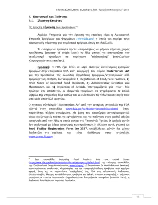 Η ΑΓΟΡΑ ΕΛΑΙΟΛΑΔΟΥ & ΕΛΑΙΩΝ ΣΤΙΣ ΗΠΑ ‐ Γραφείο ΟΕΥ Ουάσιγκτων ‐ 2015
56
6. Κανονισμοί και Πρότυπα.
6.1. Σήμανση‐Ετικέτες
Ως προς τη σήμανση των προϊόντων:41
Αρμόδια Υπηρεσία για την έγκριση της ετικέτας είναι η Αμερικανική
Υπηρεσία Τροφίμων και Φαρμάκων (www.fda.gov) η οποία και παρέχει τους
κανονισμούς σήμανσης για συμβατικά τρόφιμα, όπως το ελαιόλαδο.
Τα εισαγόμενα προϊόντα πρέπει απαραιτήτως να φέρουν σήμανση χώρας
προέλευσης (country of origin label) ‐η FDA μπορεί να απαγορεύσει τον
εκτελωνισμό τροφίμων σε περίπτωση "misbranding" (εσφαλμένων
πληροφοριών στις ετικέτες).
Προσοχή: Η FDA έχει θέσει σε ισχύ τέσσερις κανονισμούς εμπορίας
τροφίμων στην επικράτεια ΗΠΑ, κατ' εφαρμογή του νόμου Bioterrorism Act
για την προστασία της αλυσίδας προμήθειας τροφίμων/κτηνοτροφών από
τρομοκρατική επίθεση. Συγκεκριμένα: 1) Registration of Food/Feed Facilities, 2)
Prior Notice of Imported Food Shipments, 3) Administrative Detention and
Maintenance, και 4) Inspection of Records. Υπογραμμίζεται για τους δύο
πρώτους ότι, απαιτείται, οι εξαγωγείς τροφίμων, να εγγράφονται σε ειδικό
μητρώο της υπηρεσίας FDA καθώς και να ειδοποιούν τις τελωνειακές αρχές πριν
από κάθε αποστολή φορτίου.
Ο σχετικός σύνδεσμος "Bioterrorism Act" από την κεντρική ιστοσελίδα της FDA
οδηγεί στην υποσελίδα www.fda.gov/oc/bioterrorism/bioact.html, όπου
παρατίθεται πλήρης ενημέρωση. Με βάση τον καινούργιο αντιτρομοκρατικό
νόμο, οι εξαγωγείς πρέπει να εγγράφονται και να παίρνουν έναν αριθμό αδείας
εισαγωγής από την FDA, η οποία ανήκει στο Υπουργείο Υγείας. Ο αριθμός αυτός
δεν ισοδυναμεί με άδεια εισαγωγής των προϊόντων. Η δήλωση αυτή, γνωστή ως
Food Facility Registration Form No 3537, υποβάλλεται μόνον δια μέσου
διαδικτύου στα αγγλικά και είναι διαθέσιμη στην ιστοσελίδα
www.access.fda.gov.
41
Στην υποσελίδα Importing Food Products into the United States
(http://www.fda.gov/Food/InternationalActivities/Imports/default.htm) της επίσημης ιστοσελίδας
της FDA (Food and Drug Administration, www.fda.gov/, US Department Of Health&Human Services),
συγκεντρώνονται αναλυτικές πληροφορίες για την εισαγωγή/διάθεση τροφίμων στην εγχώρια
αγορά, όπως πχ. οι περιπτώσεις ‘παρέμβασης’ της FDA στις τελωνειακές διαδικασίες
(δειγματοληψία, έλεγχος καταλληλότητας τροφίμων και τελική έγκριση εισαγωγής), η σήμανση
τροφίμων με ετικέτα συστατικών (ingredients) και διατροφικών στοιχείων (nutrition facts), η
διαδικασία Prior Notice of Imported Foods κλπ.
 